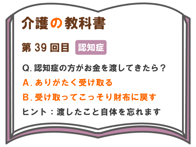 ｑ 認知症の方がお金を渡してきたら ａ ありがたく受け取る ｂ 受け取ってこっそり財布に戻す ヒント 渡したこと自体を忘れます 介護の教科書 みんなの介護