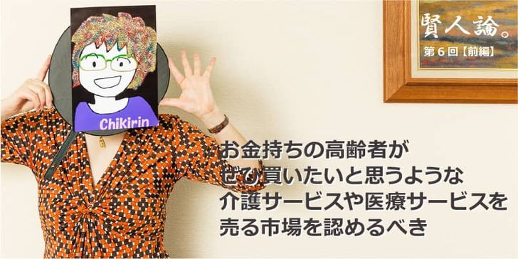 特別インタビュー「賢人論。」第6回（前編）ちきりんさんは「お金持ちの高齢者がぜひ買いたいと思うような介護サービスや医療サービスを売る市場を認めるべき」と語る