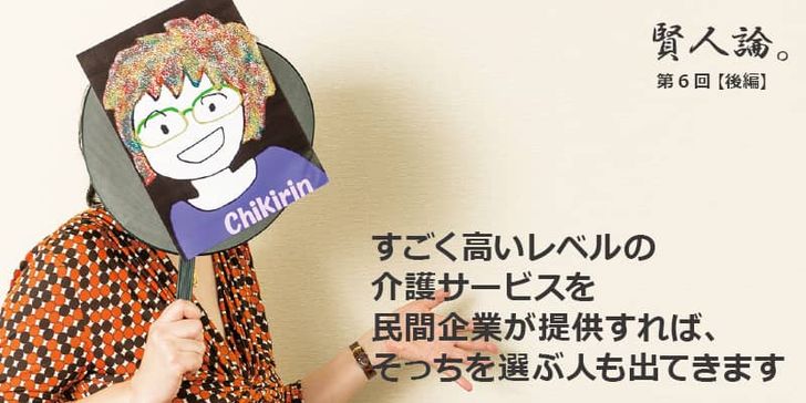 「賢人論。」第6回（後編）ちきりんさんは「すごく高いレベルの介護サービスを民間企業が提供すれば、そっちを選ぶ人も出てきます」と語る。