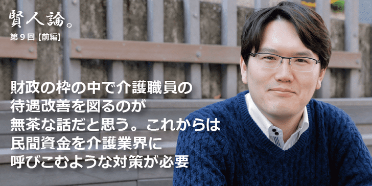 「賢人論。」第9回（前編）宇佐美典也さんは「財政の枠の中で介護職員の待遇改善を図るのが無茶な話だと思う。これからは民間資金を介護業界に呼びこむような対策が必要」と語る