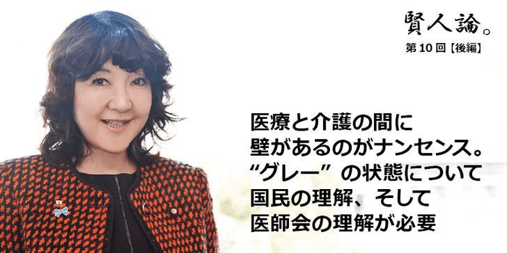 「賢人論。」第10回(後編)片山さつきさんは「医療と介護の間に壁があるのがナンセンス。“グレー”の状態について国民の理解、そして医師会の理解が必要」と語る