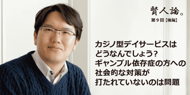 「賢人論。」第9回（後編）宇佐美典也さんは「カジノ型デイサービスはどうなんでしょう？
ギャンブル依存症の方への社会的な対策が打たれていないのは問題」と語る
