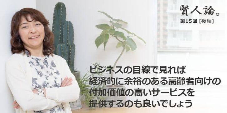 「賢人論。」第15回（後編）勝間和代さんは「ビジネスの目線で見れば経済的に余裕のある高齢者向けの付加価値の高いサービスを提供するのも良いでしょう」と語る