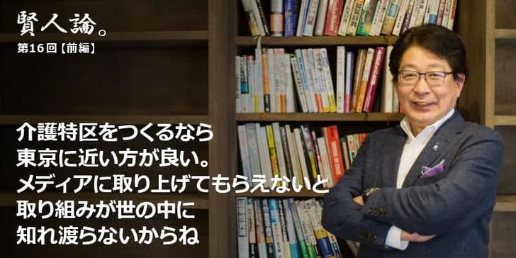 「賢人論。」第16回（前編）成毛眞さんは「介護特区をつくるなら東京に近いほうが良い。メディアに取り上げてもらえないと、取り組みが世の中に知れ渡らないからね」と語る。