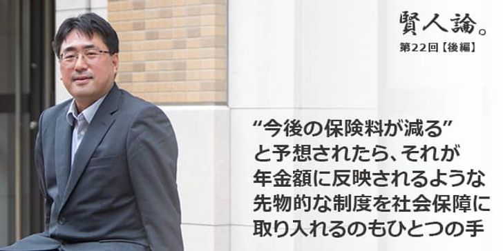 「賢人論。」第22回（後編）鈴木亘さん「“今後の保険料が減る”と予想されたら、それが年金額に反映されるような、先物的な制度を社会保障に取り入れるのもひとつの手」