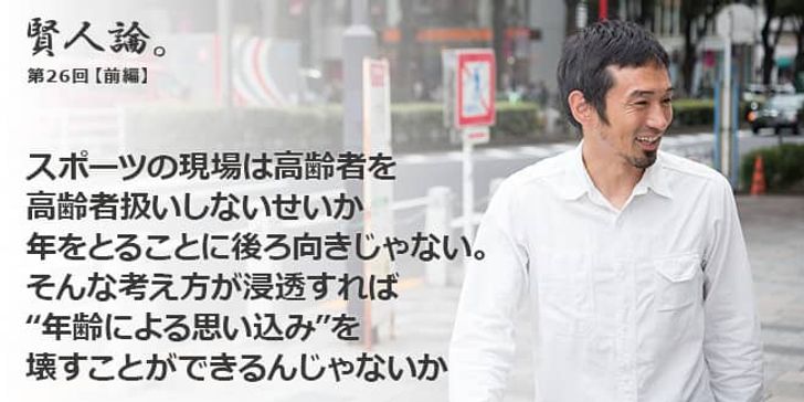 「賢人論。」第26回（前編）為末大さん「スポーツの現場は高齢者を高齢者扱いしないせいか、年をとることに後ろ向きじゃない。そんな考え方が浸透すれば“年齢による思い込み”を壊すことができるんじゃないか」