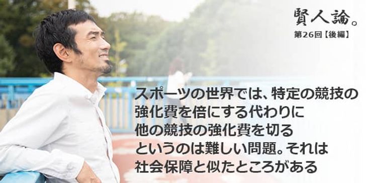 「賢人論。」第26回（後編）為末大さん「スポーツの世界では、特定の競技の強化費を倍にする代わりに他の競技の強化費を切るというのは難しい問題。それは社会保障と似たところがある」
