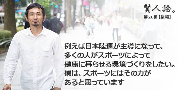 「賢人論。」第26回（後編）為末大さん「例えば日本陸連が主導になって、多くの人がスポーツによって健康に暮らせる環境づくりをしたい。僕は、スポーツにはその力があると思っています」