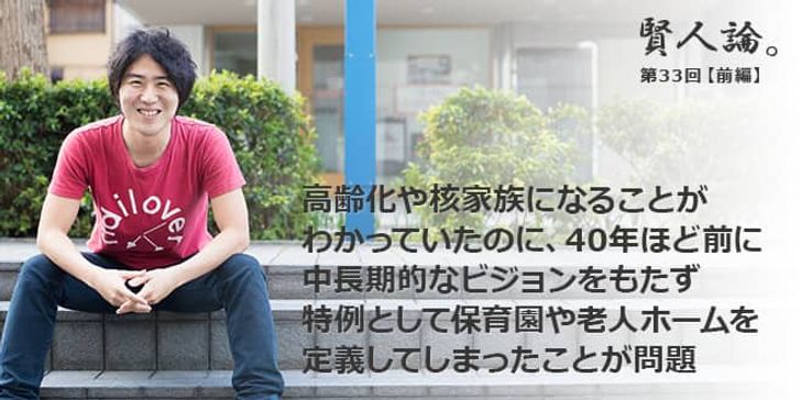 「賢人論。」第33回（前編）安部敏樹さん「高齢化や核家族になることがわかっていたのに、40年ほど前に中長期的なビジョンをもたず、特例として保育園や老人ホームを定義してしまったことが問題」