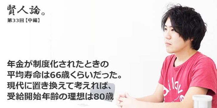 「賢人論。」第33回（中編）安部敏樹さん「年金が制度化されたときの平均寿命は66歳くらいだった。現代に置き換えて考えれば、受給開始年齢の理想は80歳」