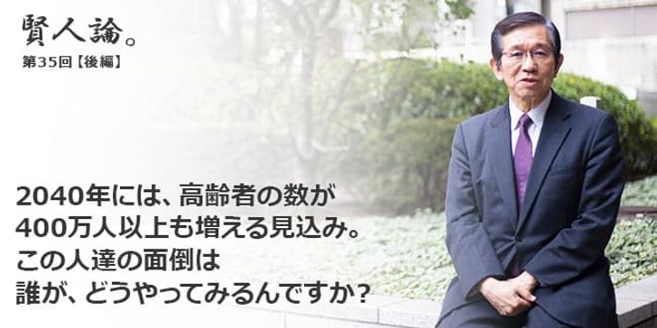 「賢人論。」第35回（後編）森田朗さん「2040年には、高齢者の数が400万人以上も増える見込み。この人達の面倒は、誰が、どうやってみるんですか？」