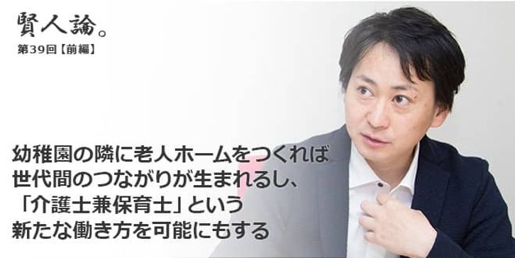 「賢人論。」第39回（前編）山口揚平さん「幼稚園の隣に老人ホームをつくれば 世代間のつながりが生まれるし、 「介護士兼保育士」という 新たな働き方を可能にもする」