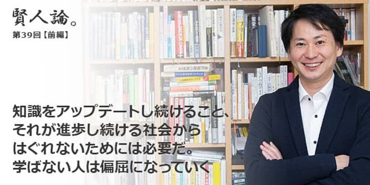「賢人論。」第38回（前編）山口揚平さん「知識をアップデートし続けること、それが進歩し続ける社会からはぐれないためには必要だ。学ばない人は偏屈になっていく」