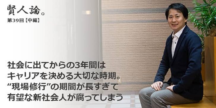 「賢人論。」第39回（中編）山口揚平さん「社会に出てからの3年間はキャリアを決める大切な時期。“現場修行”の期間が長すぎて有望な新社会人が腐ってしまう」