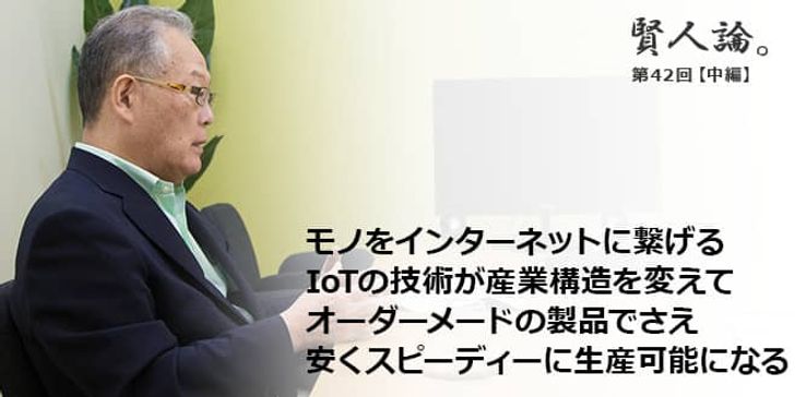 「賢人論。」第42回（中編）村上憲郎さん「モノをインターネットに繋げるIoTの技術が産業構造を変えてオーダーメードの製品でさえ安くスピーディーに生産可能になる」