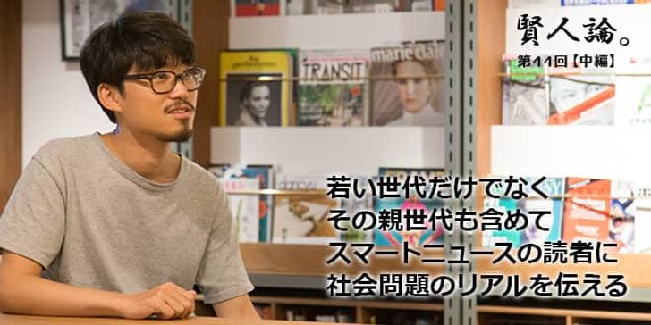 「賢人論。」第44回（中編）望月優大さん「若い世代だけでなくその親世代も含めてスマートニュースの読者に社会問題のリアルを伝える」