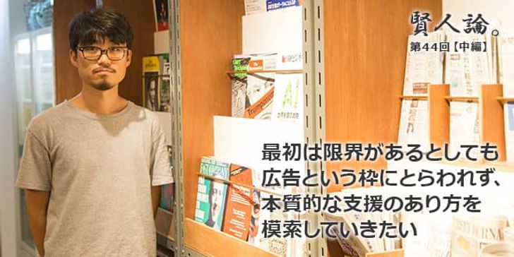 「賢人論。」第44回（中編）望月優大さん「最初は限界があるとしても広告という枠にとらわれず、本質的な支援のあり方を模索していきたい」