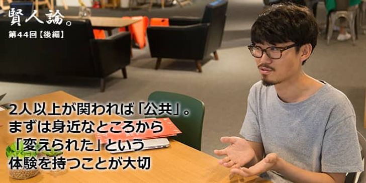 「賢人論。」第44回（後編）望月優大さん「2人以上が関われば「公共」。まずは身近なところから「変えられた」という体験を持つことが大切」