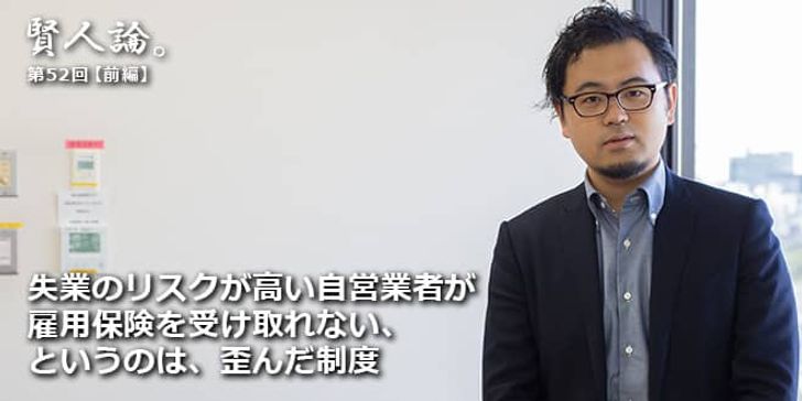 「賢人論。」第52回（前編）須賀さん、藤岡さん「失業のリスクが高い自営業者が雇用保険を受け取れない、というのは、歪んだ制度」
