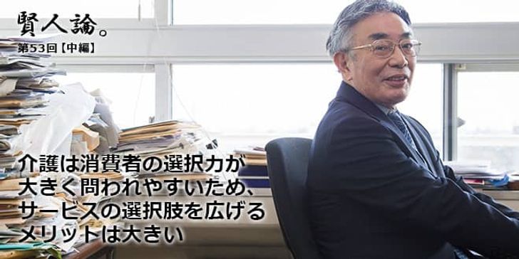 「賢人論。」第53回（中編）八代尚弘さん「介護は消費者の選択力が大きく問われやすいため、サービスの選択肢を広げるメリットは大きい」