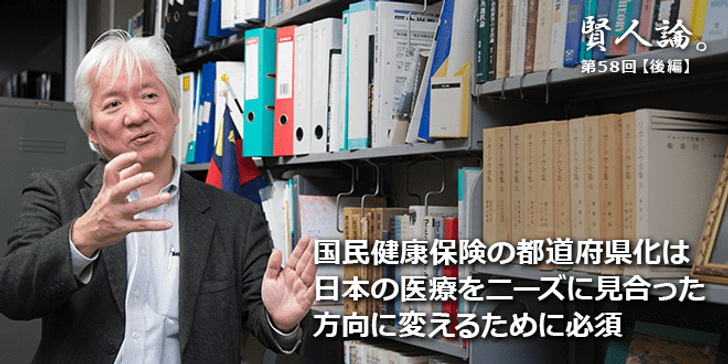 「賢人論。」第58回（後編）権丈善一さん「国民健康保険の都道府県化は、日本の医療をニーズに見合った方向に変えるために必須」