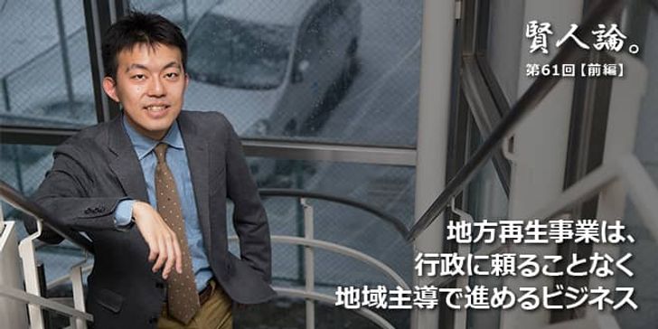 「賢人論。」第61回（前編）木下斉氏「地方再生事業は、行政に頼ることなく地域主導で進めるビジネス」