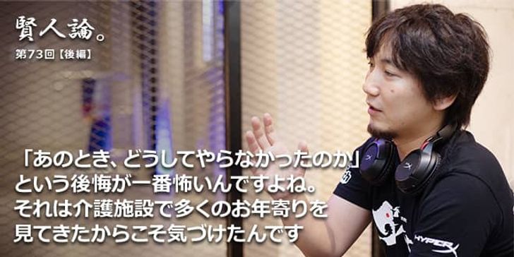 「賢人論。」第73回（後編）梅原大吾氏「「あのとき、どうしてやらなかったのか」という後悔が一番怖いんですよね。それは介護施設で多くのお年寄りを見てきたからこそ気づけたんです」